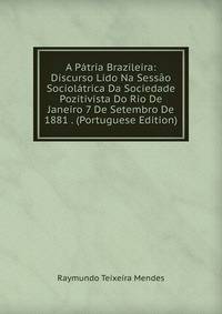 A Patria Brazileira: Discurso Lido Na Sessao Sociolatrica Da Sociedade Pozitivista Do Rio De Janeiro 7 De Setembro De 1881 . (Portuguese Edition)