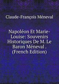 Napoleon Et Marie-Louise: Souvenirs Historiques De M. Le Baron Meneval . (French Edition)