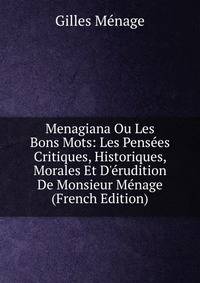 Menagiana Ou Les Bons Mots: Les Pens?es Critiques, Historiques, Morales Et D'?rudition De Monsieur M?nage (French Edition)