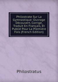 Philostrate Sur La Gymnastique: Ouvrage Decouvert, Corrige, Traduit En Francais, Et Publie Pour La Premiere Fois (French Edition)