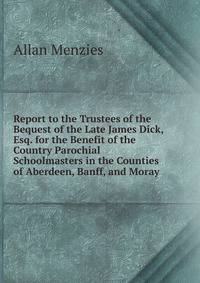 Report to the Trustees of the Bequest of the Late James Dick, Esq. for the Benefit of the Country Parochial Schoolmasters in the Counties of Aberdeen, Banff, and Moray