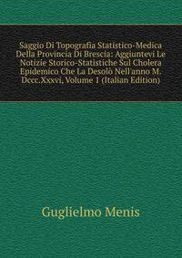 Saggio Di Topografia Statistico-Medica Della Provincia Di Brescia: Aggiuntevi Le Notizie Storico-Statistiche Sul Cholera Epidemico Che La Desol? Nell'anno M.Dccc.Xxxvi, Volume 1 (Italian Edition)