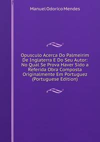 Opusculo Acerca Do Palmeirim De Inglaterra E Do Seu Autor: No Qual Se Prova Haver Sido a Referida Obra Composta Originalmente Em Portuguez (Portuguese Edition)
