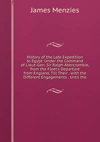History of the Late Expedition to Egypt: Under the Command of Lieut.-Gen. Sir Ralph Abercrombie, from the Fleet's Departure from England, Till Their . with the Different Engagements . Until the