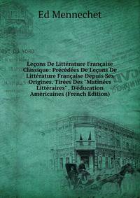 Le?ons De Litt?rature Fran?aise Classique: Pr?c?d?es De Le?ons De Litt?rature Fran?aise Depuis Ses Origines. Tir?es Des "Matin?es Litt?raires" . D'?ducation Am?ricaines (French Edition)