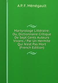 Martyrologe Litt?raire: Ou, Dictionnaire Critique De Sept Cents Auteurs Vivans / Par Un Hermite Qui N'est Pas Mort (French Edition)