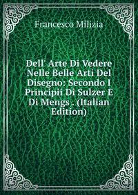 Dell' Arte Di Vedere Nelle Belle Arti Del Disegno: Secondo I Principii Di Sulzer E Di Mengs . (Italian Edition)