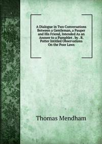 A Dialogue in Two Conversations Between a Gentleman, a Pauper and His Friend, Intended As an Answer to a Pamphlet . by . R. Potter Intitled Observations On the Poor Laws