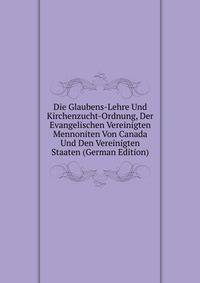 Die Glaubens-Lehre Und Kirchenzucht-Ordnung, Der Evangelischen Vereinigten Mennoniten Von Canada Und Den Vereinigten Staaten (German Edition)