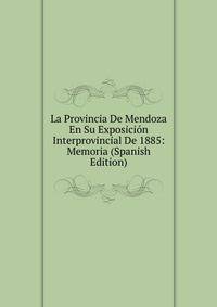 La Provincia De Mendoza En Su Exposicion Interprovincial De 1885: Memoria (Spanish Edition)