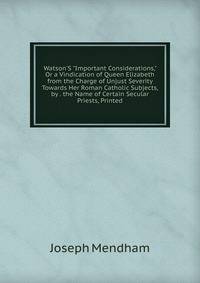Watson'S "Important Considerations," Or a Vindication of Queen Elizabeth from the Charge of Unjust Severity Towards Her Roman Catholic Subjects, by . the Name of Certain Secular Priests, Printed