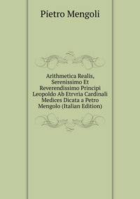 Arithmetica Realis, Serenissimo Et Reverendissimo Principi Leopoldo Ab Etrvria Cardinali Medices Dicata a Petro Mengolo (Italian Edition)