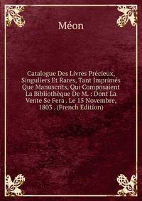 Catalogue Des Livres Precieux, Singuliers Et Rares, Tant Imprimes Que Manuscrits, Qui Composaient La Bibliotheque De M. : Dont La Vente Se Fera . Le 15 Novembre, 1803 . (French Edition)