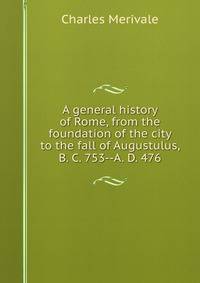 A general history of Rome, from the foundation of the city to the fall of Augustulus, B. C. 753--A. D. 476