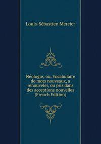 Neologie; ou, Vocabulaire de mots nouveaux, a renouveler, ou pris dans des acceptions nouvelles (French Edition)
