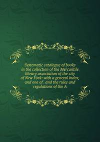 Systematic catalogue of books in the collection of the Mercantile library association of the city of New York: with a general index, and one of . and the rules and regulations of the A