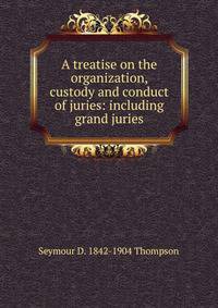 A treatise on the organization, custody and conduct of juries: including grand juries