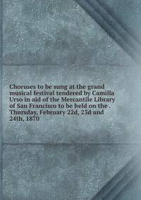 Choruses to be sung at the grand musical festival tendered by Camilla Urso in aid of the Mercantile Library of San Francisco to be held on the . Thursday, February 22d, 23d and 24th, 1870
