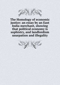 The Homology of economic justice: an essay by an East India merchant, showing that political economy is sophistry, and landlordism usurpation and illegality