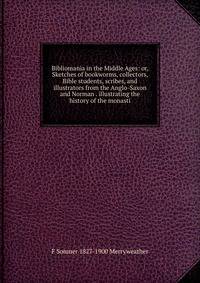Bibliomania in the Middle Ages: or, Sketches of bookworms, collectors, Bible students, scribes, and illustrators from the Anglo-Saxon and Norman . illustrating the history of the monasti
