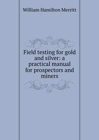 Field testing for gold and silver: a practical manual for prospectors and miners
