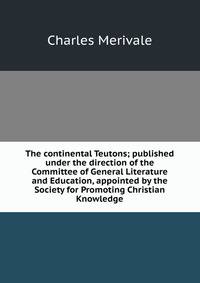 The continental Teutons; published under the direction of the Committee of General Literature and Education, appointed by the Society for Promoting Christian Knowledge