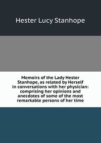 Memoirs of the Lady Hester Stanhope, as related by Herself in conversations with her physician: comprising her opinions and anecdotes of some of the most remarkable persons of her time