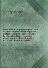 Instructions for preparing abstracts of titles: after the most improved system of eminent conveyances : to which is added a collection of precedents, . deeds, but also of connecting them together