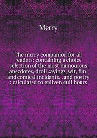 The merry companion for all readers: containing a choice selection of the most humourous anecdotes, droll sayings, wit, fun, and comical incidents, . and poetry : calculated to enliven dull hours