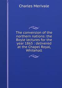 The conversion of the northern nations: the Boyle lectures for the year 1865 : delivered at the Chapel Royal, Whitehall