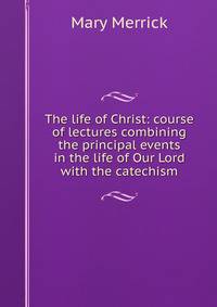 The life of Christ: course of lectures combining the principal events in the life of Our Lord with the catechism