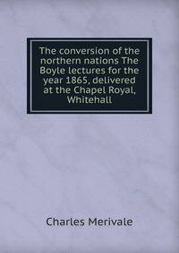 The conversion of the northern nations The Boyle lectures for the year 1865, delivered at the Chapel Royal, Whitehall
