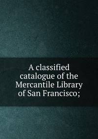 A classified catalogue of the Mercantile Library of San Francisco;