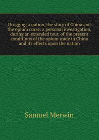Drugging a nation, the story of China and the opium curse: a personal investigation, during an extended tour, of the present conditions of the opium trade in China and its effects upon the nation