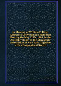 In Memory of William F. King: Addresses Delivered at a Memorial Meeting On May 12Th, 1909, in the Assembly Room of the Merchants' Association of New York, Together with a Biographical Sketch