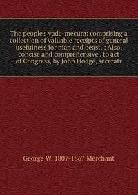 The people's vade-mecum: comprising a collection of valuable receipts of general usefulness for man and beast. : Also, concise and comprehensive . to act of Congress, by John Hodge, seceratr