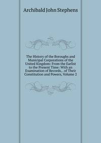 The History of the Boroughs and Municipal Corporations of the United Kingdom: From the Earlist to the Present Time: With an Examination of Records, . of Their Constitution and Powers, Volume 2