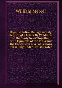 How the Police Manage in Italy, Reprint of a Letter By W. Mercer to the 'daily News' Together with Opinions of the Press and the Conclusion of a . of Persons Travelling Under British Protec
