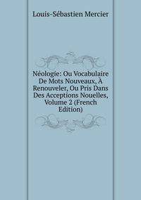 Neologie: Ou Vocabulaire De Mots Nouveaux, A Renouveler, Ou Pris Dans Des Acceptions Nouelles, Volume 2 (French Edition)