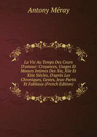 La Vie Au Temps Des Cours D'amour: Croyances, Usages Et Moeurs Intimes Des Xie, Xiie Et Xiiie Si?cles, D'apr?s Les Chroniques, Gestes, Jeux-Partis Et Fabliaux (French Edition)