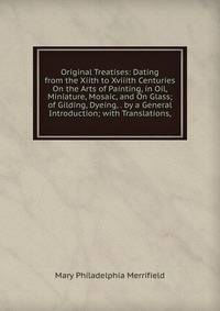 Original Treatises: Dating from the Xiith to Xviiith Centuries On the Arts of Painting, in Oil, Miniature, Mosaic, and On Glass; of Gilding, Dyeing, . by a General Introduction; with Translations,