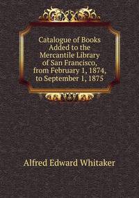 Catalogue of Books Added to the Mercantile Library of San Francisco, from February 1, 1874, to September 1, 1875