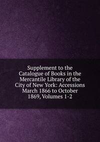 Supplement to the Catalogue of Books in the Mercantile Library of the City of New York: Accessions March 1866 to October 1869, Volumes 1-2