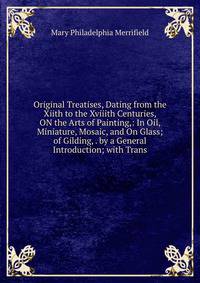 Original Treatises, Dating from the Xiith to the Xviiith Centuries, ON the Arts of Painting,: In Oil, Miniature, Mosaic, and On Glass; of Gilding, . by a General Introduction; with Trans