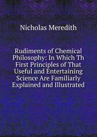 Rudiments of Chemical Philosophy: In Which Th First Principles of That Useful and Entertaining Science Are Familiarly Explained and Illustrated