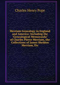 Merriam Genealogy in England and America: Including the "Genealogical Memoranda" of Charles Pierce Merriam, the Collections of James Sheldon Merriam, Etc