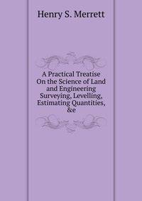 A Practical Treatise On the Science of Land and Engineering Surveying, Levelling, Estimating Quantities, &amp;e