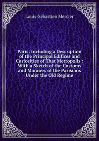Paris: Including a Description of the Principal Edifices and Curiosities of That Metropolis : With a Sketch of the Customs and Manners of the Parisians Under the Old Regime