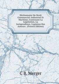 Dictionnaire De Droit Commercial: Industriel Et Maritime, Contenant La L?gislation, La Jurisprudence, L'opinion Des Auteurs . (French Edition)