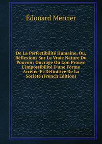 De La Perfectibilit? Humaine, Ou, R?flexions Sur La Vraie Nature Du Pouvoir: Ouvrage Ou L'on Prouve L'impossibilit? D'une Forme Arr?t?e Et D?finitive De La Soci?t? (French Edition)